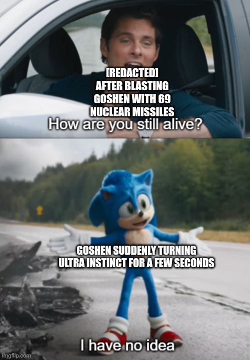 Sonic : How are you still alive | [REDACTED] AFTER BLASTING GOSHEN WITH 69 NUCLEAR MISSILES; GOSHEN SUDDENLY TURNING ULTRA INSTINCT FOR A FEW SECONDS | image tagged in sonic how are you still alive | made w/ Imgflip meme maker