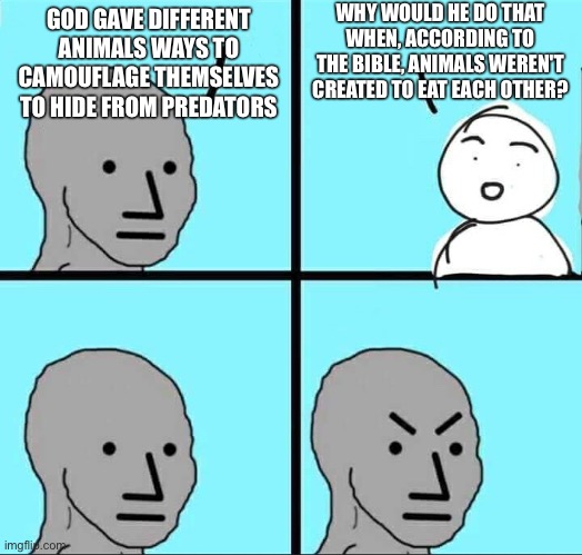 NPC Meme | WHY WOULD HE DO THAT WHEN, ACCORDING TO THE BIBLE, ANIMALS WEREN'T CREATED TO EAT EACH OTHER? GOD GAVE DIFFERENT ANIMALS WAYS TO CAMOUFLAGE THEMSELVES TO HIDE FROM PREDATORS | image tagged in npc meme | made w/ Imgflip meme maker