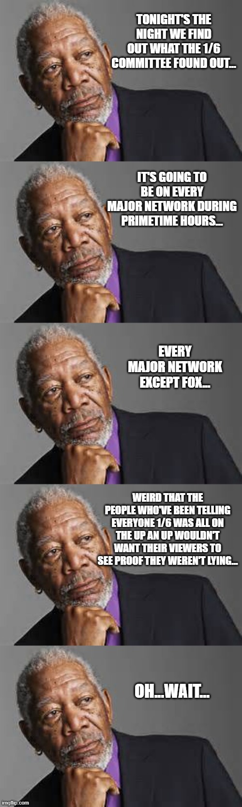 TONIGHT'S THE NIGHT WE FIND OUT WHAT THE 1/6 COMMITTEE FOUND OUT... IT'S GOING TO BE ON EVERY MAJOR NETWORK DURING PRIMETIME HOURS... EVERY MAJOR NETWORK EXCEPT FOX... WEIRD THAT THE PEOPLE WHO'VE BEEN TELLING EVERYONE 1/6 WAS ALL ON THE UP AN UP WOULDN'T WANT THEIR VIEWERS TO SEE PROOF THEY WEREN'T LYING... OH...WAIT... | image tagged in deep thoughts by morgan freeman | made w/ Imgflip meme maker