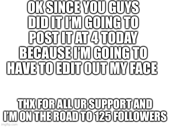Nice job guys | OK SINCE YOU GUYS DID IT I’M GOING TO POST IT AT 4 TODAY BECAUSE I’M GOING TO HAVE TO EDIT OUT MY FACE; THX FOR ALL UR SUPPORT AND I’M ON THE ROAD TO 125 FOLLOWERS | image tagged in blank white template | made w/ Imgflip meme maker