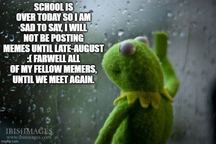 Y'all enjoy your summer! Untill we meet again! |  SCHOOL IS OVER TODAY SO I AM SAD TO SAY, I WILL NOT BE POSTING MEMES UNTIL LATE-AUGUST :( FARWELL ALL OF MY FELLOW MEMERS, UNTIL WE MEET AGAIN. | image tagged in kermit window | made w/ Imgflip meme maker