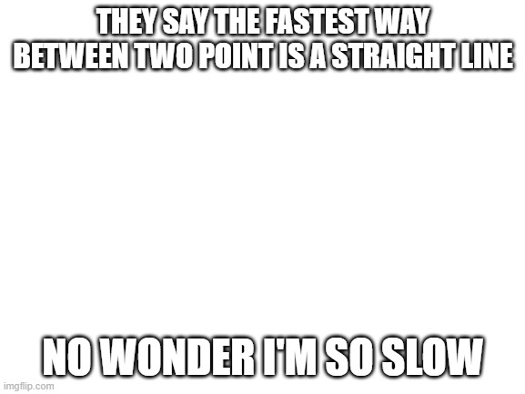 Blank White Template | THEY SAY THE FASTEST WAY BETWEEN TWO POINT IS A STRAIGHT LINE; NO WONDER I'M SO SLOW | image tagged in blank white template | made w/ Imgflip meme maker