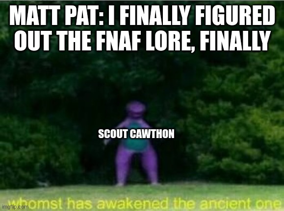 every time | MATT PAT: I FINALLY FIGURED OUT THE FNAF LORE, FINALLY; SCOUT CAWTHON | image tagged in whomst has awakened the ancient one | made w/ Imgflip meme maker