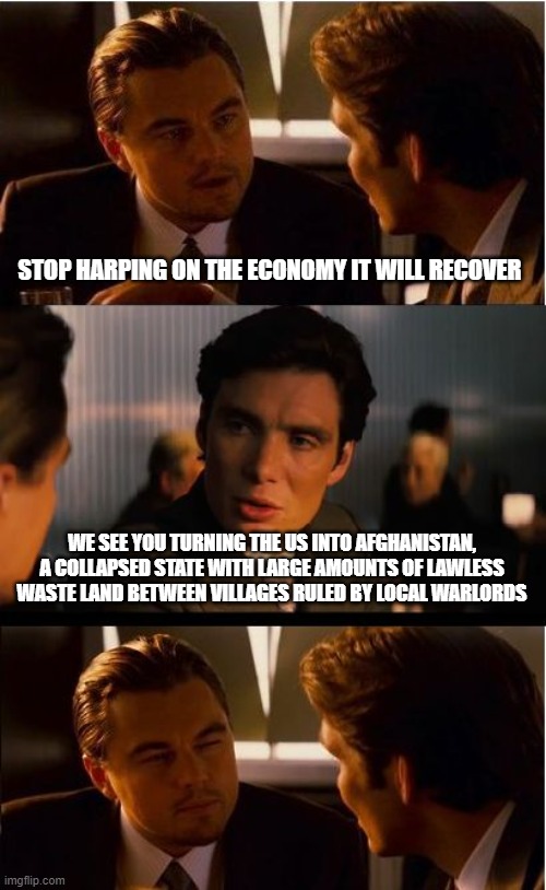 Yo Democrats, having a plan and having a good plan are not the same things | STOP HARPING ON THE ECONOMY IT WILL RECOVER; WE SEE YOU TURNING THE US INTO AFGHANISTAN, A COLLAPSED STATE WITH LARGE AMOUNTS OF LAWLESS WASTE LAND BETWEEN VILLAGES RULED BY LOCAL WARLORDS | image tagged in memes,inception,democrat war on america,us economic collapse,lgb,fjb | made w/ Imgflip meme maker