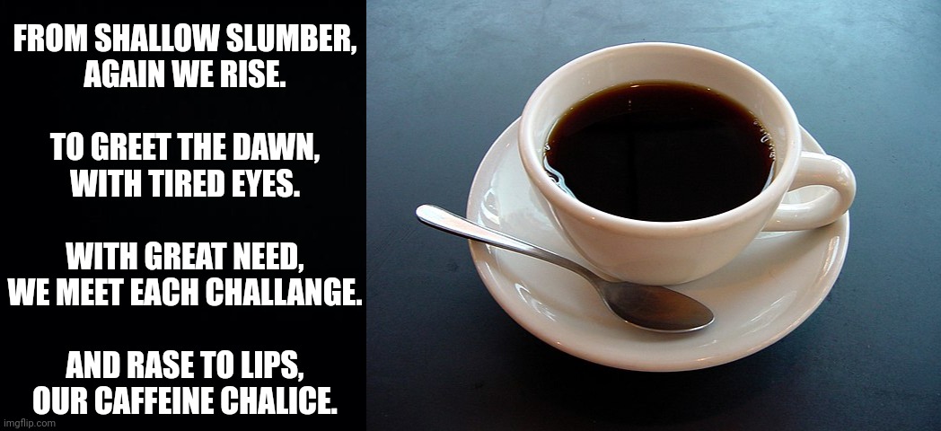 Ode to coffee |  FROM SHALLOW SLUMBER,
AGAIN WE RISE.
 
TO GREET THE DAWN,
WITH TIRED EYES.
 
WITH GREAT NEED,
WE MEET EACH CHALLANGE.
 
AND RASE TO LIPS,
OUR CAFFEINE CHALICE. | image tagged in coffee,poetry | made w/ Imgflip meme maker
