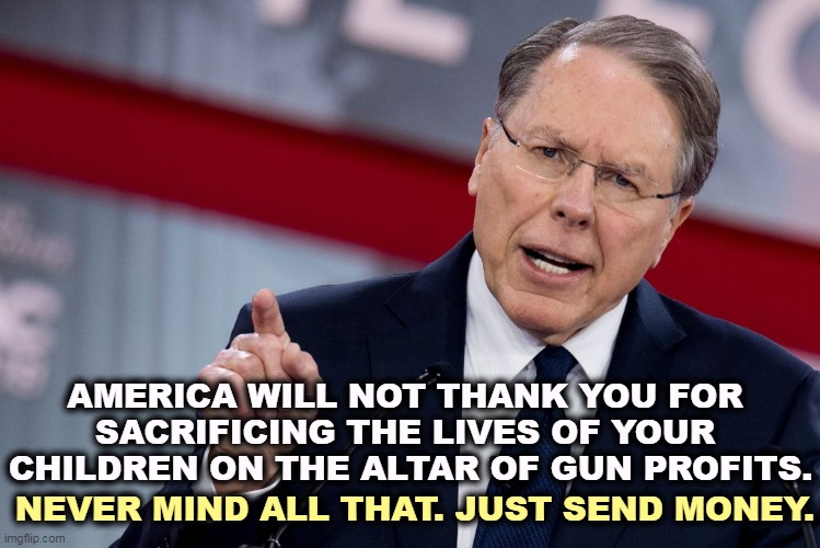AMERICA WILL NOT THANK YOU FOR 

SACRIFICING THE LIVES OF YOUR 

CHILDREN ON THE ALTAR OF GUN PROFITS. NEVER MIND ALL THAT. JUST SEND MONEY. | image tagged in nra,guns,fools,money | made w/ Imgflip meme maker