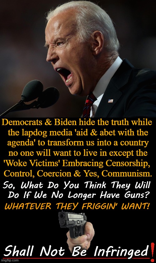 The Second Amendment Protects The First | Democrats & Biden hide the truth while 
the lapdog media 'aid & abet with the
agenda' to transform us into a country
 no one will want to live in except the 
'Woke Victims' Embracing Censorship, 
Control, Coercion & Yes, Communism. So, What Do You Think They Will 
Do If We No Longer Have Guns? WHATEVER THEY FRIGGIN' WANT! Shall Not Be Infringed | image tagged in politics,liberals vs conservatives,second amendment,freedom,gun control,america | made w/ Imgflip meme maker