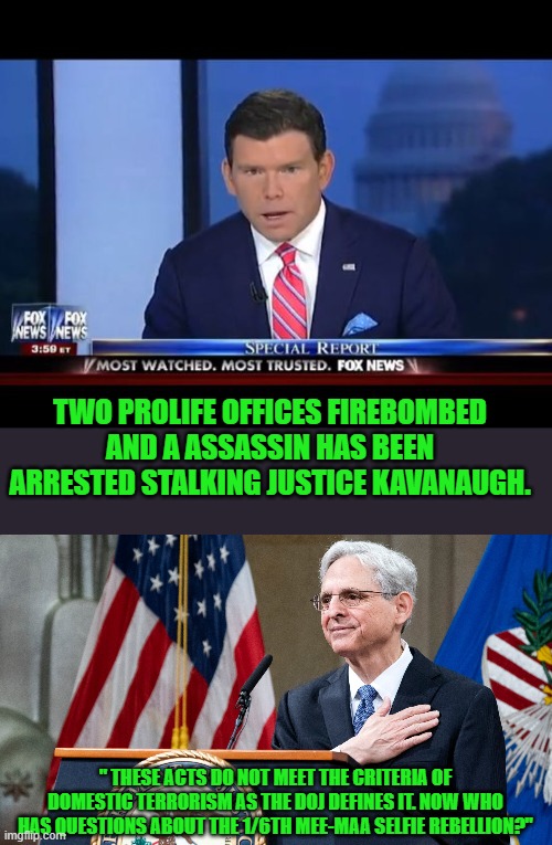yep | TWO PROLIFE OFFICES FIREBOMBED AND A ASSASSIN HAS BEEN ARRESTED STALKING JUSTICE KAVANAUGH. " THESE ACTS DO NOT MEET THE CRITERIA OF DOMESTIC TERRORISM AS THE DOJ DEFINES IT. NOW WHO HAS QUESTIONS ABOUT THE 1/6TH MEE-MAA SELFIE REBELLION?" | image tagged in fox news special report,attorney general merrick garland | made w/ Imgflip meme maker