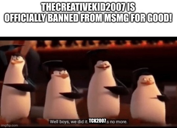 Well boys, we did it (blank) is no more | THECREATIVEKID2007 IS OFFICIALLY BANNED FROM MSMG FOR GOOD! TCK2007 | image tagged in well boys we did it blank is no more | made w/ Imgflip meme maker