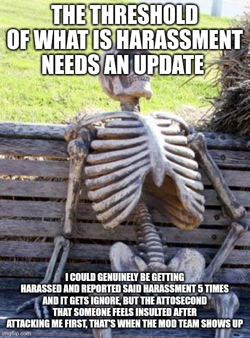 The solution..a better mod team | THE THRESHOLD OF WHAT IS HARASSMENT NEEDS AN UPDATE; I COULD GENUINELY BE GETTING HARASSED AND REPORTED SAID HARASSMENT 5 TIMES AND IT GETS IGNORE, BUT THE ATTOSECOND THAT SOMEONE FEELS INSULTED AFTER ATTACKING ME FIRST, THAT'S WHEN THE MOD TEAM SHOWS UP | image tagged in memes,waiting skeleton | made w/ Imgflip meme maker