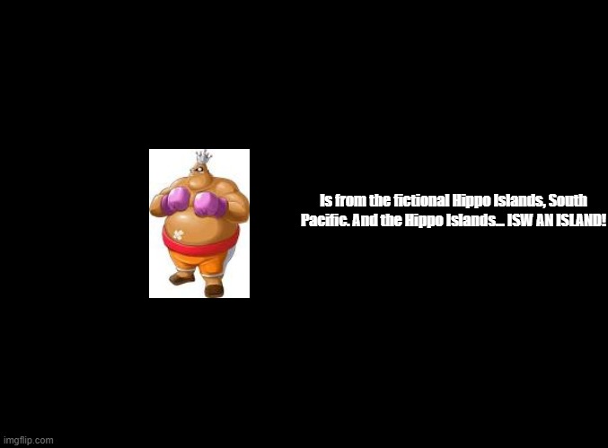 ISW AN ISLAND jokes for every Punch-Out!! (Wii) boxer, King Hippo! | Is from the fictional Hippo Islands, South Pacific. And the Hippo Islands... ISW AN ISLAND! | image tagged in blank black,copypasta,isw an island,punch-out | made w/ Imgflip meme maker