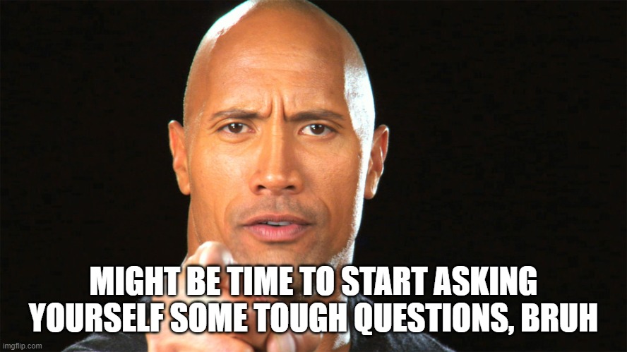 Dwayne the rock for president | MIGHT BE TIME TO START ASKING YOURSELF SOME TOUGH QUESTIONS, BRUH | image tagged in dwayne the rock for president | made w/ Imgflip meme maker