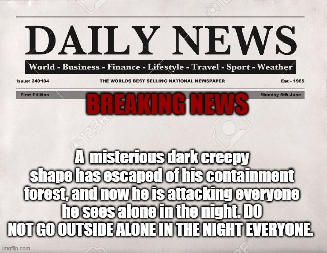 OH MY GOD, EVERYONE STAY IN THEIR HOUSE, WITH A FRIEND OF FAMILY | BREAKING NEWS; A  misterious dark creepy shape has escaped of his containment forest, and now he is attacking everyone he sees alone in the night. DO NOT GO OUTSIDE ALONE IN THE NIGHT EVERYONE. | image tagged in newspaper | made w/ Imgflip meme maker