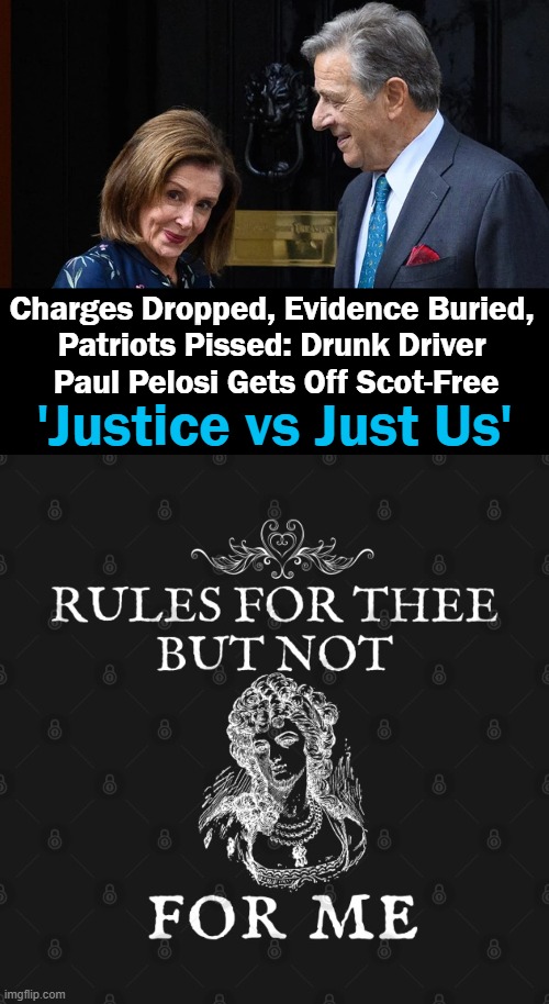 It's a Small Party & You Aren't Invited. | Charges Dropped, Evidence Buried, 
Patriots Pissed: Drunk Driver 
Paul Pelosi Gets Off Scot-Free; 'Justice vs Just Us' | image tagged in politics,democrats,the ruling class,law and order,special privileges,pelosi | made w/ Imgflip meme maker