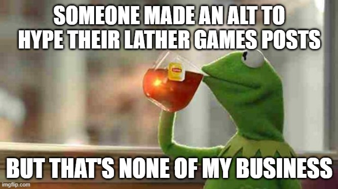 Kermit sipping tea | SOMEONE MADE AN ALT TO HYPE THEIR LATHER GAMES POSTS; BUT THAT'S NONE OF MY BUSINESS | image tagged in kermit sipping tea | made w/ Imgflip meme maker