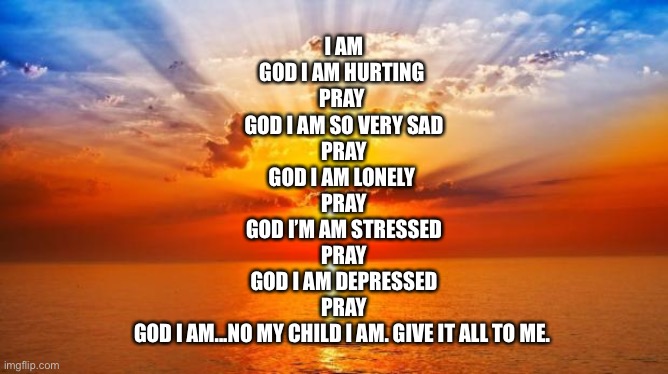 I am | I AM

GOD I AM HURTING 
PRAY 
GOD I AM SO VERY SAD
PRAY
GOD I AM LONELY 
PRAY
GOD I’M AM STRESSED
PRAY
GOD I AM DEPRESSED
PRAY
GOD I AM...NO MY CHILD I AM. GIVE IT ALL TO ME. | image tagged in oh god i have done it again | made w/ Imgflip meme maker