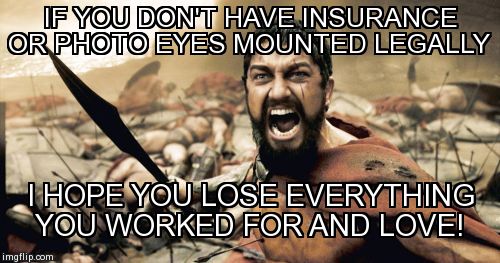 Sparta Leonidas Meme | IF YOU DON'T HAVE INSURANCE OR PHOTO EYES MOUNTED LEGALLY I HOPE YOU LOSE EVERYTHING YOU WORKED FOR AND LOVE! | image tagged in memes,sparta leonidas | made w/ Imgflip meme maker