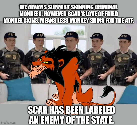 Citizen Scar is now an enemy of the state | WE ALWAYS SUPPORT SKINNING CRIMINAL MONKEES. HOWEVER SCAR'S LOVE OF FRIED MONKEE SKINS, MEANS LESS MONKEY SKINS FOR THE ATF. SCAR HAS BEEN LABELED AN ENEMY OF THE STATE. | image tagged in why is the fbi here,surrender,immediately | made w/ Imgflip meme maker