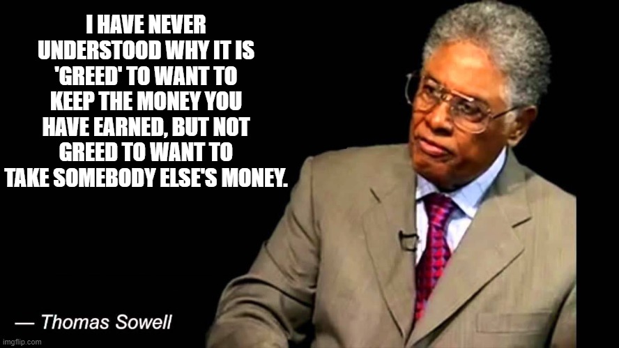 Thomas Sowell on Greed |  I HAVE NEVER UNDERSTOOD WHY IT IS 'GREED' TO WANT TO KEEP THE MONEY YOU HAVE EARNED, BUT NOT GREED TO WANT TO TAKE SOMEBODY ELSE'S MONEY. | image tagged in thomas sowell,greed | made w/ Imgflip meme maker