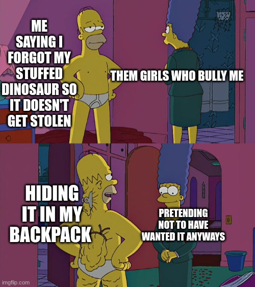 My stuffed Dino from bestfriend |  ME SAYING I FORGOT MY STUFFED DINOSAUR SO IT DOESN'T GET STOLEN; THEM GIRLS WHO BULLY ME; HIDING IT IN MY BACKPACK; PRETENDING NOT TO HAVE WANTED IT ANYWAYS | image tagged in homer simpson's back fat,bullshit,bullies | made w/ Imgflip meme maker