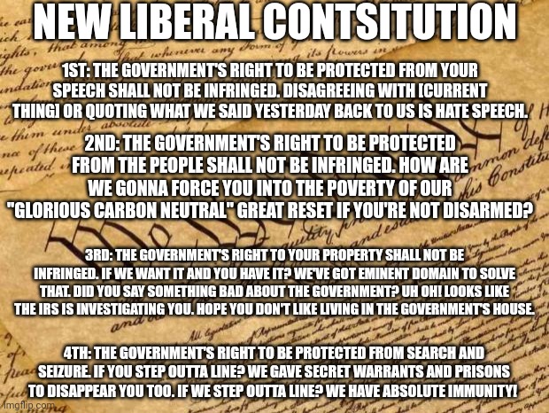 The new constitution | NEW LIBERAL CONTSITUTION; 1ST: THE GOVERNMENT'S RIGHT TO BE PROTECTED FROM YOUR SPEECH SHALL NOT BE INFRINGED. DISAGREEING WITH [CURRENT THING] OR QUOTING WHAT WE SAID YESTERDAY BACK TO US IS HATE SPEECH. 2ND: THE GOVERNMENT'S RIGHT TO BE PROTECTED FROM THE PEOPLE SHALL NOT BE INFRINGED. HOW ARE WE GONNA FORCE YOU INTO THE POVERTY OF OUR "GLORIOUS CARBON NEUTRAL" GREAT RESET IF YOU'RE NOT DISARMED? 3RD: THE GOVERNMENT'S RIGHT TO YOUR PROPERTY SHALL NOT BE INFRINGED. IF WE WANT IT AND YOU HAVE IT? WE'VE GOT EMINENT DOMAIN TO SOLVE THAT. DID YOU SAY SOMETHING BAD ABOUT THE GOVERNMENT? UH OH! LOOKS LIKE THE IRS IS INVESTIGATING YOU. HOPE YOU DON'T LIKE LIVING IN THE GOVERNMENT'S HOUSE. 4TH: THE GOVERNMENT'S RIGHT TO BE PROTECTED FROM SEARCH AND SEIZURE. IF YOU STEP OUTTA LINE? WE GAVE SECRET WARRANTS AND PRISONS TO DISAPPEAR YOU TOO. IF WE STEP OUTTA LINE? WE HAVE ABSOLUTE IMMUNITY! | image tagged in constitution,do not question,current thing | made w/ Imgflip meme maker