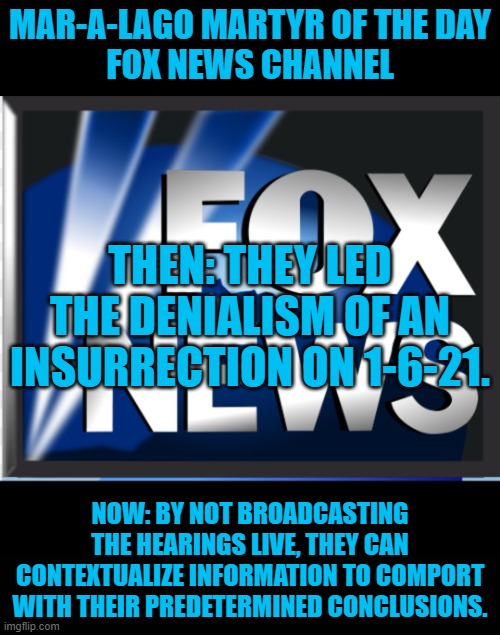 Fox will feature Tucker Carlson, Chief Apologist for the Tangerine Traitor. | MAR-A-LAGO MARTYR OF THE DAY
FOX NEWS CHANNEL; THEN: THEY LED THE DENIALISM OF AN INSURRECTION ON 1-6-21. NOW: BY NOT BROADCASTING THE HEARINGS LIVE, THEY CAN CONTEXTUALIZE INFORMATION TO COMPORT WITH THEIR PREDETERMINED CONCLUSIONS. | image tagged in fox news | made w/ Imgflip meme maker