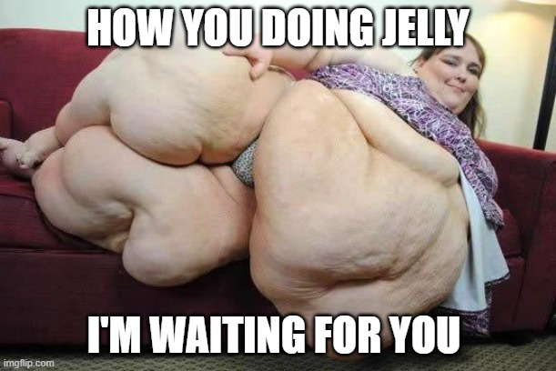fat girl | HOW YOU DOING JELLY; I'M WAITING FOR YOU | image tagged in fat girl | made w/ Imgflip meme maker