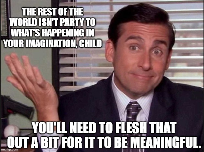 Michael Scott | THE REST OF THE WORLD ISN'T PARTY TO WHAT'S HAPPENING IN YOUR IMAGINATION, CHILD YOU'LL NEED TO FLESH THAT OUT A BIT FOR IT TO BE MEANINGFUL | image tagged in michael scott | made w/ Imgflip meme maker