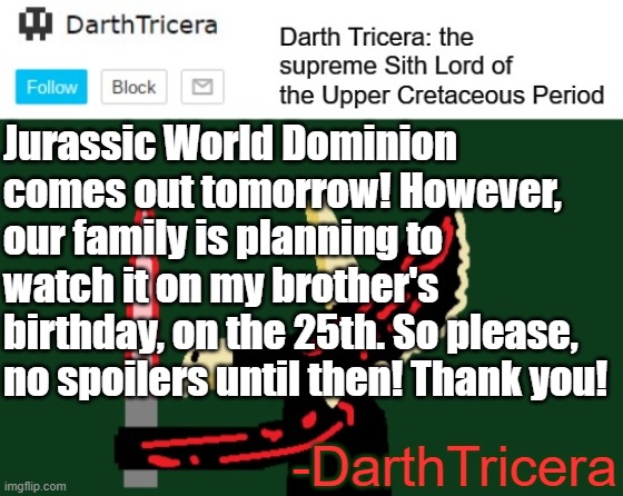 Please no spoilers for Dominon! | Jurassic World Dominion comes out tomorrow! However, our family is planning to watch it on my brother's birthday, on the 25th. So please, no spoilers until then! Thank you! -DarthTricera | image tagged in darthtricera announcement template | made w/ Imgflip meme maker