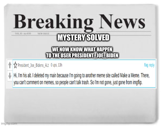 mystery solved | WE NOW KNOW WHAT HAPPEN TO THE USER PRESIDENT_JOE_BIDEN; MYSTERY SOLVED | image tagged in breaking news | made w/ Imgflip meme maker