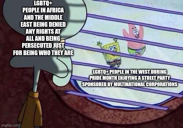 Western LGBTQ+ people enjoy Pride Month but LGBTQ+ people in the 3rd world don't | LGBTQ+ PEOPLE IN AFRICA AND THE MIDDLE EAST BEING DENIED ANY RIGHTS AT ALL AND BEING PERSECUTED JUST FOR BEING WHO THEY ARE; LGBTQ+ PEOPLE IN THE WEST DURING PRIDE MONTH ENJOYING A STREET PARTY SPONSORED BY MULTINATIONAL CORPORATIONS | image tagged in squidward window,spongebob,pride month,lgbtq,gay rights | made w/ Imgflip meme maker
