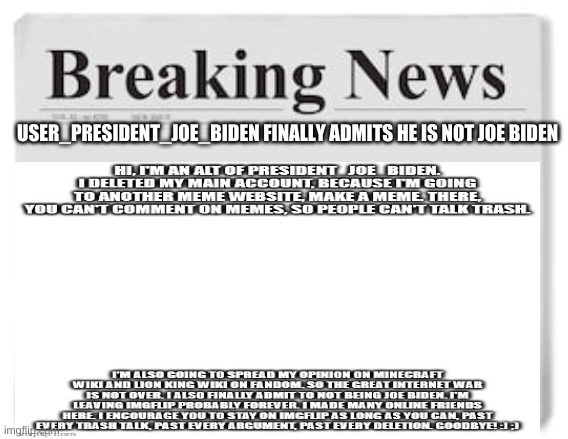 (Owner note)- good job, covering this will definitely boost this newspaper  | USER_PRESIDENT_JOE_BIDEN FINALLY ADMITS HE IS NOT JOE BIDEN | image tagged in breaking news | made w/ Imgflip meme maker