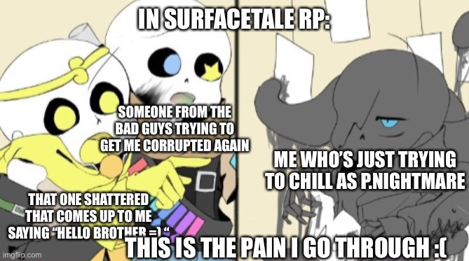 :< | IN SURFACETALE RP:; SOMEONE FROM THE BAD GUYS TRYING TO GET ME CORRUPTED AGAIN; ME WHO’S JUST TRYING TO CHILL AS P.NIGHTMARE; THAT ONE SHATTERED THAT COMES UP TO ME SAYING “HELLO BROTHER =) “; THIS IS THE PAIN I GO THROUGH :( | image tagged in sans yelling at sans | made w/ Imgflip meme maker