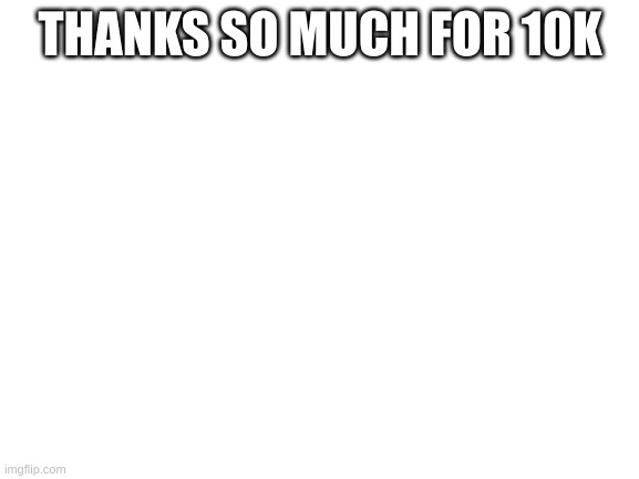 ????10k!!!!???? | THANKS SO MUCH FOR 10K | image tagged in blank white template | made w/ Imgflip meme maker