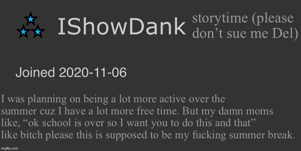 IShowDank minimalist dark mode template | storytime (please don’t sue me Del); I was planning on being a lot more active over the summer cuz I have a lot more free time. But my damn moms like, “ok school is over so I want you to do this and that” like bitch please this is supposed to be my fucking summer break. | image tagged in ishowdank minimalist dark mode template | made w/ Imgflip meme maker