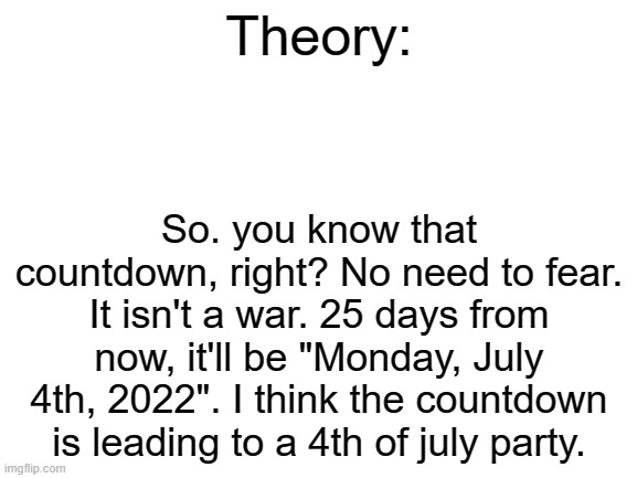 Theory. (Warlock here, could be an Independence Day Resurgence reference) | Theory:; So. you know that countdown, right? No need to fear. It isn't a war. 25 days from now, it'll be "Monday, July 4th, 2022". I think the countdown is leading to a 4th of july party. | image tagged in blank white template | made w/ Imgflip meme maker
