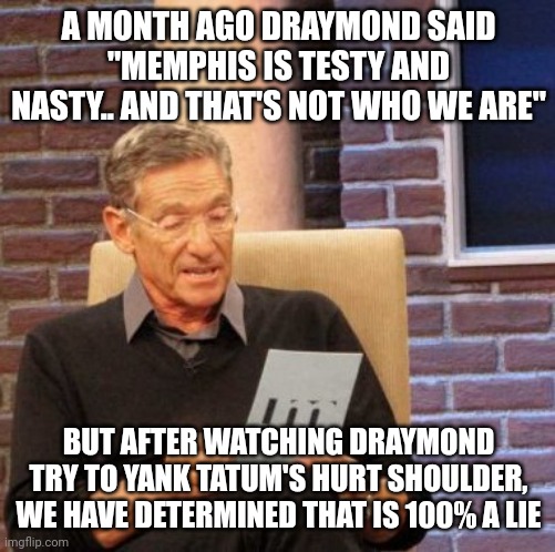 Maury Lie Detector Meme | A MONTH AGO DRAYMOND SAID "MEMPHIS IS TESTY AND NASTY.. AND THAT'S NOT WHO WE ARE"; BUT AFTER WATCHING DRAYMOND TRY TO YANK TATUM'S HURT SHOULDER, WE HAVE DETERMINED THAT IS 100% A LIE | image tagged in memes,maury lie detector,memphisgrizzlies | made w/ Imgflip meme maker