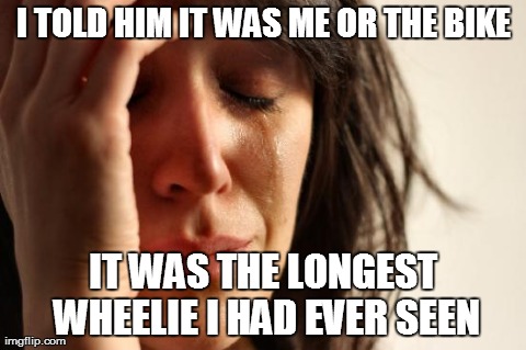 First World Problems | I TOLD HIM IT WAS ME OR THE BIKE IT WAS THE LONGEST WHEELIE I HAD EVER SEEN | image tagged in memes,first world problems | made w/ Imgflip meme maker