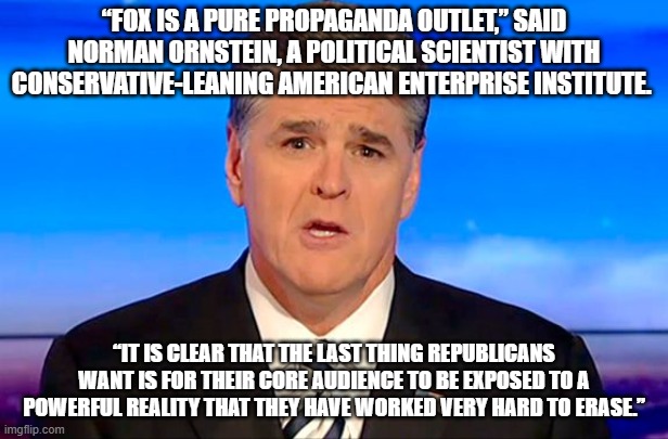 Sean Hannity Fox News | “FOX IS A PURE PROPAGANDA OUTLET,” SAID NORMAN ORNSTEIN, A POLITICAL SCIENTIST WITH CONSERVATIVE-LEANING AMERICAN ENTERPRISE INSTITUTE. “IT IS CLEAR THAT THE LAST THING REPUBLICANS WANT IS FOR THEIR CORE AUDIENCE TO BE EXPOSED TO A POWERFUL REALITY THAT THEY HAVE WORKED VERY HARD TO ERASE.” | image tagged in sean hannity fox news | made w/ Imgflip meme maker