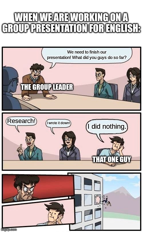 Boardroom Meeting Suggestion Meme | WHEN WE ARE WORKING ON A GROUP PRESENTATION FOR ENGLISH:; We need to finish our presentation! What did you guys do so far? THE GROUP LEADER; Research! I wrote it down! I did nothing. THAT ONE GUY | image tagged in memes,boardroom meeting suggestion | made w/ Imgflip meme maker