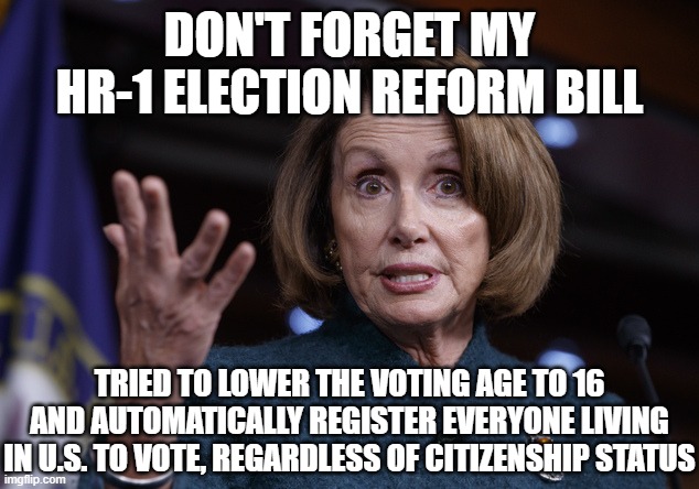 Good old Nancy Pelosi | DON'T FORGET MY HR-1 ELECTION REFORM BILL TRIED TO LOWER THE VOTING AGE TO 16 AND AUTOMATICALLY REGISTER EVERYONE LIVING IN U.S. TO VOTE, RE | image tagged in good old nancy pelosi | made w/ Imgflip meme maker