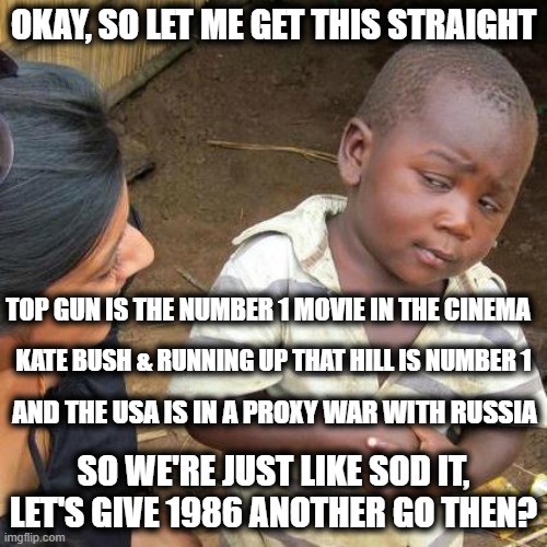 1986 Again | OKAY, SO LET ME GET THIS STRAIGHT; TOP GUN IS THE NUMBER 1 MOVIE IN THE CINEMA; KATE BUSH & RUNNING UP THAT HILL IS NUMBER 1; AND THE USA IS IN A PROXY WAR WITH RUSSIA; SO WE'RE JUST LIKE SOD IT, LET'S GIVE 1986 ANOTHER GO THEN? | image tagged in memes,third world skeptical kid,top gun,kate bush,1986,funny | made w/ Imgflip meme maker