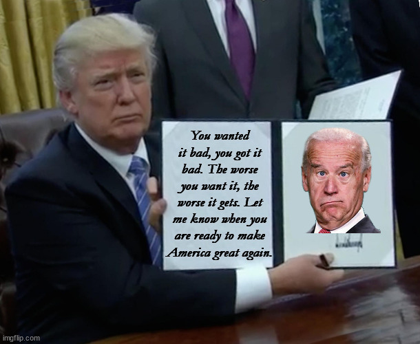 Sometimes you get what you want... | You wanted it bad, you got it bad. The worse you want it, the worse it gets. Let me know when you are ready to make America great again. | image tagged in memes,trump bill signing,joe biden,america,maga | made w/ Imgflip meme maker