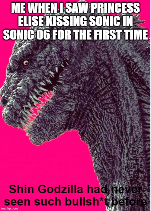 ah, yes. The first time you see something even remotely cringe is always the worst time. | ME WHEN I SAW PRINCESS ELISE KISSING SONIC IN SONIC 06 FOR THE FIRST TIME | image tagged in shin godzilla had never seen such bullsh t before,sonic 06 | made w/ Imgflip meme maker