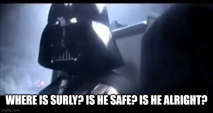 Darth Vader Where is Padme? | WHERE IS SURLY? IS HE SAFE? IS HE ALRIGHT? | image tagged in darth vader where is padme | made w/ Imgflip meme maker