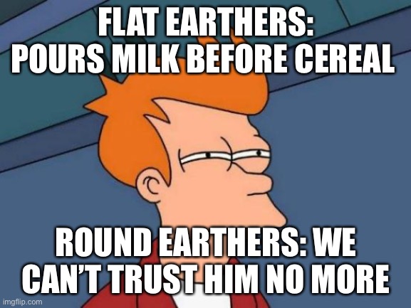 Futurama Fry | FLAT EARTHERS: POURS MILK BEFORE CEREAL; ROUND EARTHERS: WE CAN’T TRUST HIM NO MORE | image tagged in memes,futurama fry | made w/ Imgflip meme maker