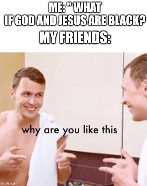 why are you like this | ME: " WHAT IF GOD AND JESUS ARE BLACK? MY FRIENDS: | image tagged in why are you like this | made w/ Imgflip meme maker