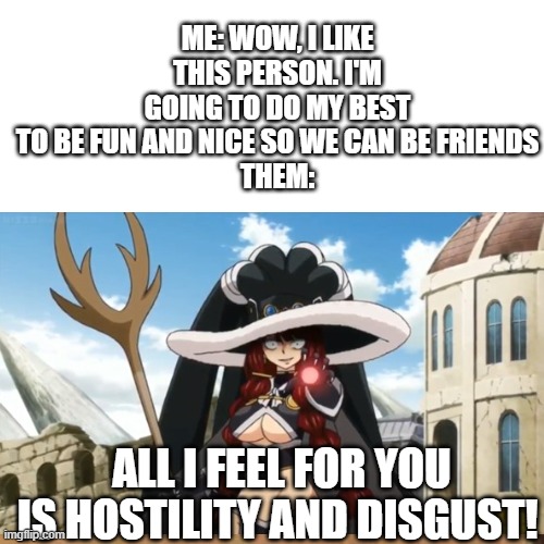 Making friends fail | ME: WOW, I LIKE THIS PERSON. I'M GOING TO DO MY BEST TO BE FUN AND NICE SO WE CAN BE FRIENDS
THEM:; ALL I FEEL FOR YOU IS HOSTILITY AND DISGUST! | image tagged in anime,friendship,dark humor | made w/ Imgflip meme maker