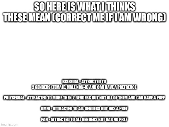 soo yea | BISEXUAL - ATTRACTED TO 2 GENDERS (FEMALE, MALE NON-B) AND CAN HAVE A PREFRENCE
 
POLYSEXUAL - ATTRACTED TO MORE THEN 2 GENDERS BUT NOT ALL OF THEM AND CAN HAVE A PREF
 
OMNI - ATTRACTED TO ALL GENDERS BUT HAS A PREF
 
PAN - ATTRECTED TO ALL GENDERS BUT HAS NO PREF; SO HERE IS WHAT I THINKS THESE MEAN (CORRECT ME IF I AM WRONG) | image tagged in blank white template | made w/ Imgflip meme maker