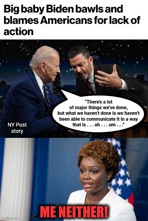 They're just not very good at this | “There’s a lot
of major things we’ve done,
but what we haven’t done is we haven’t
been able to communicate it in a way
that is . . . uh . . . um . . .”; NY Post
story; ME NEITHER! | image tagged in memes,joe biden,karine jean-pierre,democrats,jimmy kimmel,communicate | made w/ Imgflip meme maker